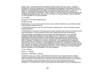 229
EVENT SHALL THE REGENTS OR CONTRIBUTORS BE LIABLE FOR ANY DIRECT, INDIRECT,
INCIDENTAL, SPECIAL, EXEMPLARY, OR CONSEQUENTIAL DAMAGES (INCLUDING, BUT NOT
LIMITED TO, PROCUREMENT OF SUBSTITUTE GOODS OR SERVICES; LOSS OF USE, DATA, OR
PROFITS; OR BUSINESS INTERRUPTION) HOWEVER CAUSED AND ON ANY THEORY OF
LIABILITY, WHETHER IN CONTRACT, STRICT LIABILITY, OR TORT (INCLUDING NEGLIGENCE OR
OTHERWISE) ARISING IN ANY WAY OUT OF THE USE OF THIS SOFTWARE, EVEN IF ADVISED
OF THE POSSIBILITY OF SUCH DAMAGE.
(16) FreeBSD
Copyright (c) 1997-2002 FreeBSD Project.
All rights reserved.
Redistribution and use in source and binary forms, with or without modification, are permitted provided
that the following conditions are met:
1. Redistributions of source code must retain the above copyright notice, this list of conditions and the
following disclaimer.
2. Redistributions in binary form must reproduce the above copyright notice, this list of conditions and the
following disclaimer in the documentation and/or other materials provided with the distribution.
THIS SOFTWARE IS PROVIDED BY THE AUTHOR AND CONTRIBUTORS "AS IS" AND ANY
EXPRESS OR IMPLIED WARRANTIES, INCLUDING, BUT NOT LIMITED TO, THE IMPLIED
WARRANTIES OF MERCHANTABILITY AND FITNESS FOR A PARTICULAR PURPOSE ARE
DISCLAIMED. IN NO EVENT SHALL THE AUTHOR OR CONTRIBUTORS BE LIABLE FOR ANY
DIRECT, INDIRECT, INCIDENTAL, SPECIAL, EXEMPLARY, OR CONSEQUENTIAL DAMAGES
(INCLUDING, BUT NOT LIMITED TO, PROCUREMENT OF SUBSTITUTE GOODS OR SERVICES;
LOSS OF USE, DATA, OR PROFITS; OR BUSINESS INTERRUPTION) HOWEVER CAUSED AND ON
ANY THEORY OF LIABILITY, WHETHER IN CONTRACT, STRICT LIABILITY, OR TORT (INCLUDING
NEGLIGENCE OR OTHERWISE) ARISING IN ANY WAY OUT OF THE USE OF THIS SOFTWARE,
EVEN IF ADVISED OF THE POSSIBILITY OF SUCH DAMAGE.
(17) S. L. Moshier
Author: S. L. Moshier.
Copyright (c) 1984,2000 S.L. Moshier
Permission to use, copy, modify, and distribute this software for any purpose without fee is hereby
granted, provided that this entire notice is included in all copies of any software which is or includes a
copy or modification of this software and in all copies of the supporting documentation for such software.
THIS SOFTWARE IS BEING PROVIDED "AS IS", WITHOUT ANY EXPRESS OR IMPLIED
WARRANTY. IN PARTICULAR, THE AUTHOR MAKES NO REPRESENTATION OR WARRANTY OF
 