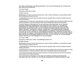 230
ANY KIND CONCERNING THE MERCHANTABILITY OF THIS SOFTWARE OR ITS FITNESS FOR
ANY PARTICULAR PURPOSE.
(18) Citrus Project
Copyright (c)1999 Citrus Project,
All rights reserved.
Redistribution and use in source and binary forms, with or without modification, are permitted provided
that the following conditions are met:
1. Redistributions of source code must retain the above copyright notice, this list of conditions and the
following disclaimer.
2. Redistributions in binary form must reproduce the above copyright notice, this list of conditions and the
following disclaimer in the documentation and/or other materials provided with the distribution.
THIS SOFTWARE IS PROVIDED BY THE AUTHOR AND CONTRIBUTORS "AS IS" AND ANY
EXPRESS OR IMPLIED WARRANTIES, INCLUDING, BUT NOT LIMITED TO, THE IMPLIED
WARRANTIES OF MERCHANTABILITY AND FITNESS FOR A PARTICULAR PURPOSE ARE
DISCLAIMED. IN NO EVENT SHALL THE AUTHOR OR CONTRIBUTORS BE LIABLE FOR ANY
DIRECT, INDIRECT, INCIDENTAL, SPECIAL, EXEMPLARY, OR CONSEQUENTIAL DAMAGES
(INCLUDING, BUT NOT LIMITED TO, PROCUREMENT OF SUBSTITUTE GOODS OR SERVICES;
LOSS OF USE, DATA, OR PROFITS; OR BUSINESS INTERRUPTION) HOWEVER CAUSED AND ON
ANY THEORY OF LIABILITY, WHETHER IN CONTRACT, STRICT LIABILITY, OR TORT (INCLUDING
NEGLIGENCE OR OTHERWISE) ARISING IN ANY WAY OUT OF THE USE OF THIS SOFTWARE,
EVEN IF ADVISED OF THE POSSIBILITY OF SUCH DAMAGE.
(19) Todd C. Miller
Copyright (c) 1998 Todd C. Miller <Todd.Miller@courtesan.com>
All rights reserved.
Redistribution and use in source and binary forms, with or without modification, are permitted provided
that the following conditions are met:
1. Redistributions of source code must retain the above copyright notice, this list of conditions and the
following disclaimer.
2. Redistributions in binary form must reproduce the above copyright notice, this list of conditions and the
following disclaimer in the documentation and/or other materials provided with the distribution.
3. The name of the author may not be used to endorse or promote products derived from this software
without specific prior written permission.
THIS SOFTWARE IS PROVIDED "AS IS" AND ANY EXPRESS OR IMPLIED WARRANTIES,
INCLUDING, BUT NOT LIMITED TO, THE IMPLIED WARRANTIES OF MERCHANTABILITY AND
 