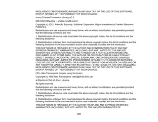 233
NEGLIGENCE OR OTHERWISE) ARISING IN ANY WAY OUT OF THE USE OF THIS SOFTWARE,
EVEN IF ADVISED OF THE POSSIBILITY OF SUCH DAMAGE.
iconv (Charset Conversion Library) v2.0
(28) Artem Bityuckiy (--enable-newlib-iconv)
Copyright (c) 2003, Artem B. Bityuckiy, SoftMine Corporation. Rights transferred to Franklin Electronic
Publishers.
Redistribution and use in source and binary forms, with or without modification, are permitted provided
that the following conditions are met:
1. Redistributions of source code must retain the above copyright notice, this list of conditions and the
following disclaimer.
2. Redistributions in binary form must reproduce the above copyright notice, this list of conditions and the
following disclaimer in the documentation and/or other materials provided with the distribution.
THIS SOFTWARE IS PROVIDED BY THE AUTHOR AND CONTRIBUTORS "AS IS" AND ANY
EXPRESS OR IMPLIED WARRANTIES, INCLUDING, BUT NOT LIMITED TO, THE IMPLIED
WARRANTIES OF MERCHANTABILITY AND FITNESS FOR A PARTICULAR PURPOSE ARE
DISCLAIMED. IN NO EVENT SHALL THE AUTHOR OR CONTRIBUTORS BE LIABLE FOR ANY
DIRECT, INDIRECT, INCIDENTAL, SPECIAL, EXEMPLARY, OR CONSEQUENTIAL DAMAGES
(INCLUDING, BUT NOT LIMITED TO, PROCUREMENT OF SUBSTITUTE GOODS OR SERVICES;
LOSS OF USE, DATA, OR PROFITS; OR BUSINESS INTERRUPTION) HOWEVER CAUSED AND ON
ANY THEORY OF LIABILITY, WHETHER IN CONTRACT, STRICT LIABILITY, OR TORT (INCLUDING
NEGLIGENCE OR OTHERWISE) ARISING IN ANY WAY OUT OF THE USE OF THIS SOFTWARE,
EVEN IF ADVISED OF THE POSSIBILITY OF SUCH DAMAGE.
(30) - Alex Tatmanjants (targets using libc/posix)
Copyright (c) 1995 Alex Tatmanjants <alex@elvisti.kiev.ua>
at Electronni Visti IA, Kiev, Ukraine.
All rights reserved.
Redistribution and use in source and binary forms, with or without modification, are permitted provided
that the following conditions are met:
1. Redistributions of source code must retain the above copyright notice, this list of conditions and the
following disclaimer.
2. Redistributions in binary form must reproduce the above copyright notice, this list of conditions and the
following disclaimer in the documentation and/or other materials provided with the distribution.
THIS SOFTWARE IS PROVIDED BY THE AUTHOR "AS IS" AND ANY EXPRESS OR IMPLIED
WARRANTIES, INCLUDING, BUT NOT LIMITED TO, THE IMPLIED WARRANTIES OF
 