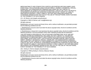 234
MERCHANTABILITY AND FITNESS FOR A PARTICULAR PURPOSE ARE DISCLAIMED. IN NO
EVENT SHALL THE AUTHOR BE LIABLE FOR ANY DIRECT, INDIRECT, INCIDENTAL, SPECIAL,
EXEMPLARY, OR CONSEQUENTIAL DAMAGES (INCLUDING, BUT NOT LIMITED TO,
PROCUREMENT OF SUBSTITUTE GOODS OR SERVICES; LOSS OF USE, DATA, OR PROFITS;
OR BUSINESS INTERRUPTION) HOWEVER CAUSED AND ON ANY THEORY OF LIABILITY,
WHETHER IN CONTRACT, STRICT LIABILITY, OR TORT (INCLUDING NEGLIGENCE OR
OTHERWISE) ARISING IN ANY WAY OUT OF THE USE OF THIS SOFTWARE, EVEN IF ADVISED
OF THE POSSIBILITY OF SUCH DAMAGE.
(31) - M. Warner Losh (targets using libc/posix)
Copyright (c) 1998, M. Warner Losh <imp@freebsd.org>
All rights reserved.
Redistribution and use in source and binary forms, with or without modification, are permitted provided
that the following conditions are met:
1. Redistributions of source code must retain the above copyright notice, this list of conditions and the
following disclaimer.
2. Redistributions in binary form must reproduce the above copyright notice, this list of conditions and the
following disclaimer in the documentation and/or other materials provided with the distribution.
THIS SOFTWARE IS PROVIDED BY THE AUTHOR AND CONTRIBUTORS "AS IS" AND ANY
EXPRESS OR IMPLIED WARRANTIES, INCLUDING, BUT NOT LIMITED TO, THE IMPLIED
WARRANTIES OF MERCHANTABILITY AND FITNESS FOR A PARTICULAR PURPOSE ARE
DISCLAIMED. IN NO EVENT SHALL THE AUTHOR OR CONTRIBUTORS BE LIABLE FOR ANY
DIRECT, INDIRECT, INCIDENTAL, SPECIAL, EXEMPLARY, OR CONSEQUENTIAL DAMAGES
(INCLUDING, BUT NOT LIMITED TO, PROCUREMENT OF SUBSTITUTE GOODS OR SERVICES;
LOSS OF USE, DATA, OR PROFITS; OR BUSINESS INTERRUPTION) HOWEVER CAUSED AND ON
ANY THEORY OF LIABILITY, WHETHER IN CONTRACT, STRICT LIABILITY, OR TORT (INCLUDING
NEGLIGENCE OR OTHERWISE) ARISING IN ANY WAY OUT OF THE USE OF THIS SOFTWARE,
EVEN IF ADVISED OF THE POSSIBILITY OF SUCH DAMAGE.
(32) - Andrey A. Chernov (targets using libc/posix)
Copyright (C) 1996 by Andrey A. Chernov, Moscow, Russia.
All rights reserved.
Redistribution and use in source and binary forms, with or without modification, are permitted provided
that the following conditions are met:
1. Redistributions of source code must retain the above copyright notice, this list of conditions and the
following disclaimer.
 