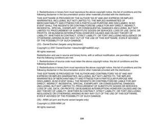 235
2. Redistributions in binary form must reproduce the above copyright notice, this list of conditions and the
following disclaimer in the documentation and/or other materials provided with the distribution.
THIS SOFTWARE IS PROVIDED BY THE AUTHOR "AS IS" AND ANY EXPRESS OR IMPLIED
WARRANTIES, INCLUDING, BUT NOT LIMITED TO, THE IMPLIED WARRANTIES OF
MERCHANTABILITY AND FITNESS FOR A PARTICULAR PURPOSE ARE DISCLAIMED. IN NO
EVENT SHALL THE REGENTS OR CONTRIBUTORS BE LIABLE FOR ANY DIRECT, INDIRECT,
INCIDENTAL, SPECIAL, EXEMPLARY, OR CONSEQUENTIAL DAMAGES (INCLUDING, BUT NOT
LIMITED TO, PROCUREMENT OF SUBSTITUTE GOODS OR SERVICES; LOSS OF USE, DATA, OR
PROFITS; OR BUSINESS INTERRUPTION) HOWEVER CAUSED AND ON ANY THEORY OF
LIABILITY, WHETHER IN CONTRACT, STRICT LIABILITY, OR TORT (INCLUDING NEGLIGENCE OR
OTHERWISE) ARISING IN ANY WAY OUT OF THE USE OF THIS SOFTWARE, EVEN IF ADVISED
OF THE POSSIBILITY OF SUCH DAMAGE.
(33) - Daniel Eischen (targets using libc/posix)
Copyright (c) 2001 Daniel Eischen <deischen@FreeBSD.org>.
All rights reserved.
Redistribution and use in source and binary forms, with or without modification, are permitted provided
that the following conditions are met:
1. Redistributions of source code must retain the above copyright notice, this list of conditions and the
following disclaimer.
2. Redistributions in binary form must reproduce the above copyright notice, this list of conditions and the
following disclaimer in the documentation and/or other materials provided with the distribution.
THIS SOFTWARE IS PROVIDED BY THE AUTHOR AND CONTRIBUTORS "AS IS" AND ANY
EXPRESS OR IMPLIED WARRANTIES, INCLUDING, BUT NOT LIMITED TO, THE IMPLIED
WARRANTIES OF MERCHANTABILITY AND FITNESS FOR A PARTICULAR PURPOSE ARE
DISCLAIMED. IN NO EVENT SHALL THE REGENTS OR CONTRIBUTORS BE LIABLE FOR ANY
DIRECT, INDIRECT, INCIDENTAL, SPECIAL, EXEMPLARY, OR CONSEQUENTIAL DAMAGES
(INCLUDING, BUT NOT LIMITED TO, PROCUREMENT OF SUBSTITUTE GOODS OR SERVICES;
LOSS OF USE, DATA, OR PROFITS; OR BUSINESS INTERRUPTION) HOWEVER CAUSED AND ON
ANY THEORY OF LIABILITY, WHETHER IN CONTRACT, STRICT LIABILITY, OR TORT (INCLUDING
NEGLIGENCE OR OTHERWISE) ARISING IN ANY WAY OUT OF THE USE OF THIS SOFTWARE,
EVEN IF ADVISED OF THE POSSIBILITY OF SUCH DAMAGE.
(35) - ARM Ltd (arm and thumb variant targets only)
Copyright (c) 2009 ARM Ltd
All rights reserved.
 
