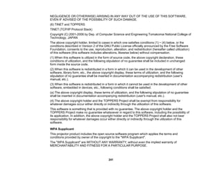 241
NEGLIGENCE OR OTHERWISE) ARISING IN ANY WAY OUT OF THE USE OF THIS SOFTWARE,
EVEN IF ADVISED OF THE POSSIBILITY OF SUCH DAMAGE.
(6) TINET and TOPPERS
TINET (TCP/IP Protocol Stack)
Copyright (C) 2001-2006 by Dep. of Computer Science and Engineering Tomakomai National College of
Technology, JAPAN
The above copyright holder, limited to cases in which one satisfies conditions (1) ~ (4) below, or the
conditions described in Version 2 of the GNU Public License officially announced by the Free Software
Foundation, consents to the use, reproduction, alteration, and redistribution (hereafter called utilization)
of this software (this software includes alterations, likewise below) without compensation.
(1) When this software is utilized in the form of source code, the above copyright declaration, these
conditions of utilization, and the following stipulation of no guarantee shall be included in unchanged
form inside the source code.
(2) When this software is redistributed in a form in which it can be used in the development of other
software, library form, etc., the above copyright display, these terms of utilization, and the following
stipulation of no guarantee shall be inserted in documentation accompanying redistribution (user's
manual, etc.).
(3) When this software is redistributed in a form in which it cannot be used in the development of other
software, embedded in devices, etc., following conditions shall be satisfied.
(a) The above copyright display, these terms of utilization, and the following stipulation of no guarantee
shall be inserted in documentation accompanying redistribution (user's manual, etc.).
(4) The above copyright holder and the TOPPERS Project shall be exempt from responsibility for
whatever damages occur either directly or indirectly through the utilization of this software.
This software is something that is provided with no guarantee. The above copyright holder and the
TOPPERS Project make no guarantee whatsoever in regard to this software, including the possibility of
its application. In addition, the above copyright holder and the TOPPERS Project shall also not bear
responsibility for whatever damages occur either directly or indirectly through the utilization of this
software.
WPA Supplicant
This projector product includes the open source software program which applies the terms and
conditions provided by owner of the copyright to the "WPA Supplicant".
The "WPA Supplicant" are WITHOUT ANY WARRANTY; without even the implied warranty of
MERCHANTABILITY AND FITNESS FOR A PARTICULAR PURPOSE.
 