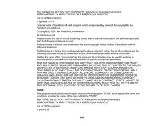 243
The "lighttpd" are WITHOUT ANY WARRANTY; without even the implied warranty of
MERCHANTABILITY AND FITNESS FOR A PARTICULAR PURPOSE.
List of lighttpd programs
• lighttpd-1.4.35
License terms of conditions of each program which are provided by owner of the copyright to the
"lighttpd" are as follows.
Copyright (c) 2004, Jan Kneschke, incremental
All rights reserved.
Redistribution and use in source and binary forms, with or without modification, are permitted provided
that the following conditions are met:
Redistributions of source code must retain the above copyright notice, this list of conditions and the
following disclaimer.
Redistributions in binary form must reproduce the above copyright notice, this list of conditions and the
following disclaimer in the documentation and/or other materials provided with the distribution.
Neither the name of the 'incremental' nor the names of its contributors may be used to endorse or
promote products derived from this software without specific prior written permission.
THIS SOFTWARE IS PROVIDED BY THE COPYRIGHT HOLDERS AND CONTRIBUTORS "AS IS"
AND ANY EXPRESS OR IMPLIED WARRANTIES, INCLUDING, BUT NOT LIMITED TO, THE IMPLIED
WARRANTIES OF MERCHANTABILITY AND FITNESS FOR A PARTICULAR PURPOSE ARE
DISCLAIMED. IN NO EVENT SHALL THE COPYRIGHT OWNER OR CONTRIBUTORS BE LIABLE
FOR ANY DIRECT, INDIRECT, INCIDENTAL, SPECIAL, EXEMPLARY, OR CONSEQUENTIAL
DAMAGES (INCLUDING, BUT NOT LIMITED TO, PROCUREMENT OF SUBSTITUTE GOODS OR
SERVICES; LOSS OF USE, DATA, OR PROFITS; OR BUSINESS INTERRUPTION) HOWEVER
CAUSED AND ON ANY THEORY OF LIABILITY, WHETHER IN CONTRACT, STRICT LIABILITY, OR
TORT (INCLUDING NEGLIGENCE OR OTHERWISE) ARISING IN ANY WAY OUT OF THE USE OF
THIS SOFTWARE, EVEN IF ADVISED OF THE POSSIBILITY OF SUCH DAMAGE
PCRE
This projector product includes the open source software program "PCRE" which applies the terms and
conditions provided by owner of the copyright to the "PCRE".
The "PCRE" are WITHOUT ANY WARRANTY; without even the implied warranty of
MERCHANTABILITY AND FITNESS FOR A PARTICULAR PURPOSE.
List of PCRE programs
• pcre-8.32
 