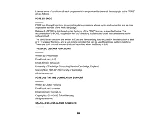 244
License terms of conditions of each program which are provided by owner of the copyright to the "PCRE"
are as follows.
PCRE LICENCE
-----------
PCRE is a library of functions to support regular expressions whose syntax and semantics are as close
as possible to those of the Perl 5 language.
Release 8 of PCRE is distributed under the terms of the "BSD" licence, as specified below. The
documentation for PCRE, supplied in the "doc" directory, is distributed under the same terms as the
software itself.
The basic library functions are written in C and are freestanding. Also included in the distribution is a set
of C++ wrapper functions, and a just-in-time compiler that can be used to optimize pattern matching.
These are both optional features that can be omitted when the library is built.
THE BASIC LIBRARY FUNCTIONS
-----------
Written by: Philip Hazel
Email local part: ph10
Email domain: cam.ac.uk
University of Cambridge Computing Service, Cambridge, England.
Copyright (c) 1997-2012 University of Cambridge
All rights reserved.
PCRE JUST-IN-TIME COMPILATION SUPPORT
-----------
Written by: Zoltan Herczeg
Email local part: hzmester
Emain domain: freemail.hu
Copyright(c) 2010-2012 Zoltan Herczeg
All rights reserved.
STACK-LESS JUST-IN-TIME COMPILER
-----------
 