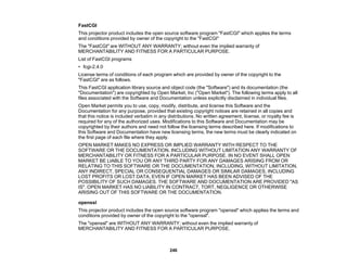 246
FastCGI
This projector product includes the open source software program "FastCGI" which applies the terms
and conditions provided by owner of the copyright to the "FastCGI"
The "FastCGI" are WITHOUT ANY WARRANTY; without even the implied warranty of
MERCHANTABILITY AND FITNESS FOR A PARTICULAR PURPOSE.
List of FastCGI programs
• fcgi-2.4.0
License terms of conditions of each program which are provided by owner of the copyright to the
"FastCGI" are as follows.
This FastCGI application library source and object code (the "Software") and its documentation (the
"Documentation") are copyrighted by Open Market, Inc ("Open Market"). The following terms apply to all
files associated with the Software and Documentation unless explicitly disclaimed in individual files.
Open Market permits you to use, copy, modify, distribute, and license this Software and the
Documentation for any purpose, provided that existing copyright notices are retained in all copies and
that this notice is included verbatim in any distributions. No written agreement, license, or royalty fee is
required for any of the authorized uses. Modifications to this Software and Documentation may be
copyrighted by their authors and need not follow the licensing terms described here. If modifications to
this Software and Documentation have new licensing terms, the new terms must be clearly indicated on
the first page of each file where they apply.
OPEN MARKET MAKES NO EXPRESS OR IMPLIED WARRANTY WITH RESPECT TO THE
SOFTWARE OR THE DOCUMENTATION, INCLUDING WITHOUT LIMITATION ANY WARRANTY OF
MERCHANTABILITY OR FITNESS FOR A PARTICULAR PURPOSE. IN NO EVENT SHALL OPEN
MARKET BE LIABLE TO YOU OR ANY THIRD PARTY FOR ANY DAMAGES ARISING FROM OR
RELATING TO THIS SOFTWARE OR THE DOCUMENTATION, INCLUDING, WITHOUT LIMITATION,
ANY INDIRECT, SPECIAL OR CONSEQUENTIAL DAMAGES OR SIMILAR DAMAGES, INCLUDING
LOST PROFITS OR LOST DATA, EVEN IF OPEN MARKET HAS BEEN ADVISED OF THE
POSSIBILITY OF SUCH DAMAGES. THE SOFTWARE AND DOCUMENTATION ARE PROVIDED "AS
IS". OPEN MARKET HAS NO LIABILITY IN CONTRACT, TORT, NEGLIGENCE OR OTHERWISE
ARISING OUT OF THIS SOFTWARE OR THE DOCUMENTATION.
openssl
This projector product includes the open source software program "openssl" which applies the terms and
conditions provided by owner of the copyright to the "openssl".
The "openssl" are WITHOUT ANY WARRANTY; without even the implied warranty of
MERCHANTABILITY AND FITNESS FOR A PARTICULAR PURPOSE.
 