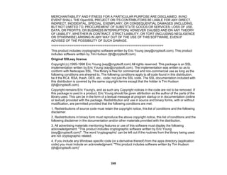 248
MERCHANTABILITY AND FITNESS FOR A PARTICULAR PURPOSE ARE DISCLAIMED. IN NO
EVENT SHALL THE OpenSSL PROJECT OR ITS CONTRIBUTORS BE LIABLE FOR ANY DIRECT,
INDIRECT, INCIDENTAL, SPECIAL, EXEMPLARY, OR CONSEQUENTIAL DAMAGES (INCLUDING,
BUT NOT LIMITED TO, PROCUREMENT OF SUBSTITUTE GOODS OR SERVICES; LOSS OF USE,
DATA, OR PROFITS; OR BUSINESS INTERRUPTION) HOWEVER CAUSED AND ON ANY THEORY
OF LIABILITY, WHETHER IN CONTRACT, STRICT LIABILITY, OR TORT (INCLUDING NEGLIGENCE
OR OTHERWISE) ARISING IN ANY WAY OUT OF THE USE OF THIS SOFTWARE, EVEN IF
ADVISED OF THE POSSIBILITY OF SUCH DAMAGE.
=============================================================
This product includes cryptographic software written by Eric Young (eay@cryptsoft.com). This product
includes software written by Tim Hudson (tjh@cryptsoft.com).
Original SSLeay license
Copyright (c) 1995-1998 Eric Young (eay@cryptsoft.com) All rights reserved. This package is an SSL
implementation written by Eric Young (eay@cryptsoft.com). The implementation was written so as to
conform with Netscapes SSL. This library is free for commercial and non-commercial use as long as the
following conditions are aheared to. The following conditions apply to all code found in this distribution,
be it the RC4, RSA, lhash, DES, etc., code; not just the SSL code. The SSL documentation included with
this distribution is covered by the same copyright terms except that the holder is Tim Hudson
(tjh@cryptsoft.com).
Copyright remains Eric Young's, and as such any Copyright notices in the code are not to be removed. If
this package is used in a product, Eric Young should be given attribution as the author of the parts of the
library used. This can be in the form of a textual message at program startup or in documentation (online
or textual) provided with the package. Redistribution and use in source and binary forms, with or without
modification, are permitted provided that the following conditions are met:
1. Redistributions of source code must retain the copyright notice, this list of conditions and the following
disclaimer.
2. Redistributions in binary form must reproduce the above copyright notice, this list of conditions and the
following disclaimer in the documentation and/or other materials provided with the distribution.
3. All advertising materials mentioning features or use of this software must display the following
acknowledgement: "This product includes cryptographic software written by Eric Young
(eay@cryptsoft.com)". The word 'cryptographic' can be left out if the routines from the library being used
are not cryptographic related.
4. If you include any Windows specific code (or a derivative thereof) from the apps directory (application
code) you must include an acknowledgment: "This product includes software written by Tim Hudson
(tjh@cryptsoft.com)"
 