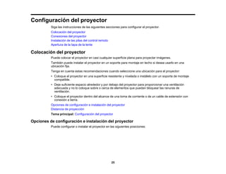 25
Configuración del proyector
Siga las instrucciones de las siguientes secciones para configurar el proyector.
Colocación del proyector
Conexiones del proyector
Instalación de las pilas del control remoto
Apertura de la tapa de la lente
Colocación del proyector
Puede colocar el proyector en casi cualquier superficie plana para proyectar imágenes.
También puede instalar el proyector en un soporte para montaje en techo si desea usarlo en una
ubicación fija.
Tenga en cuenta estas recomendaciones cuando seleccione una ubicación para el proyector:
• Coloque el proyector en una superficie resistente y nivelada o instálelo con un soporte de montaje
compatible.
• Deje suficiente espacio alrededor y por debajo del proyector para proporcionar una ventilación
adecuada y no lo coloque sobre o cerca de elementos que puedan bloquear las ranuras de
ventilación.
• Coloque el proyector dentro del alcance de una toma de corriente o de un cable de extensión con
conexión a tierra.
Opciones de configuración e instalación del proyector
Distancia de proyección
Tema principal: Configuración del proyector
Opciones de configuración e instalación del proyector
Puede configurar o instalar el proyector en las siguientes posiciones:
 
