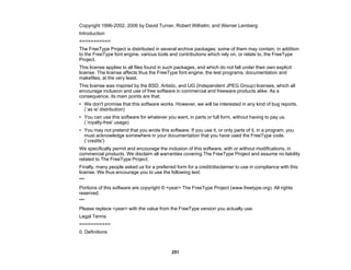 251
Copyright 1996-2002, 2006 by David Turner, Robert Wilhelm, and Werner Lemberg
Introduction
===========
The FreeType Project is distributed in several archive packages; some of them may contain, in addition
to the FreeType font engine, various tools and contributions which rely on, or relate to, the FreeType
Project.
This license applies to all files found in such packages, and which do not fall under their own explicit
license. The license affects thus the FreeType font engine, the test programs, documentation and
makefiles, at the very least.
This license was inspired by the BSD, Artistic, and IJG (Independent JPEG Group) licenses, which all
encourage inclusion and use of free software in commercial and freeware products alike. As a
consequence, its main points are that:
• We don't promise that this software works. However, we will be interested in any kind of bug reports.
(`as is' distribution)
• You can use this software for whatever you want, in parts or full form, without having to pay us.
(`royalty-free' usage)
• You may not pretend that you wrote this software. If you use it, or only parts of it, in a program, you
must acknowledge somewhere in your documentation that you have used the FreeType code.
(`credits')
We specifically permit and encourage the inclusion of this software, with or without modifications, in
commercial products. We disclaim all warranties covering The FreeType Project and assume no liability
related to The FreeType Project.
Finally, many people asked us for a preferred form for a credit/disclaimer to use in compliance with this
license. We thus encourage you to use the following text:
"""
Portions of this software are copyright © <year> The FreeType Project (www.freetype.org). All rights
reserved.
"""
Please replace <year> with the value from the FreeType version you actually use.
Legal Terms
===========
0. Definitions
 