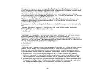 252
--------------
Throughout this license, the terms `package', `FreeType Project', and `FreeType archive' refer to the set
of files originally distributed by the authors (David Turner, Robert Wilhelm, and Werner Lemberg) as the
`FreeType Project', be they named as alpha, beta or final release.
`You' refers to the licensee, or person using the project, where `using' is a generic term including
compiling the project's source code as well as linking it to form a `program' or `executable'. This program
is referred to as `a program using the FreeType engine'.
This license applies to all files distributed in the original FreeType Project, including all source code,
binaries and documentation, unless otherwise stated in the file in its original, unmodified form as
distributed in the original archive.
If you are unsure whether or not a particular file is covered by this license, you must contact us to verify
this.
The FreeType Project is copyright (C) 1996-2000 by David Turner, Robert Wilhelm, and Werner
Lemberg. All rights reserved except as specified below.
1. No Warranty
--------------
THE FREETYPE PROJECT IS PROVIDED `AS IS' WITHOUT WARRANTY OF ANY KIND, EITHER
EXPRESS OR IMPLIED, INCLUDING, BUT NOT LIMITED TO, WARRANTIES OF
MERCHANTABILITY AND FITNESS FOR A PARTICULAR PURPOSE. IN NO EVENT WILL ANY OF
THE AUTHORS OR COPYRIGHT HOLDERS BE LIABLE FOR ANY DAMAGES CAUSED BY THE USE
OR THE INABILITY TO USE, OF THE FREETYPE PROJECT.
2. Redistribution
-----------------
This license grants a worldwide, royalty-free, perpetual and irrevocable right and license to use, execute,
perform, compile, display, copy, create derivative works of, distribute and sublicense the FreeType
Project (in both source and object code forms) and derivative works thereof for any purpose; and to
authorize others to exercise some or all of the rights granted herein, subject to the following conditions:
• Redistribution of source code must retain this license file (`FTL.TXT') unaltered; any additions,
deletions or changes to the original files must be clearly indicated in accompanying documentation.
The copyright notices of the unaltered, original files must be preserved in all copies of source files.
• Redistribution in binary form must provide a disclaimer that states that the software is based in part of
the work of the FreeType Team, in the distribution documentation. We also encourage you to put an
URL to the FreeType web page in your documentation, though this isn't mandatory.
 