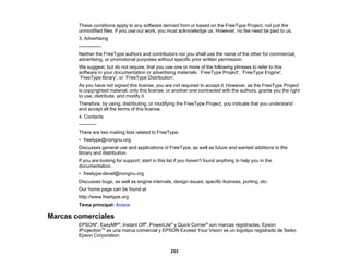 253
These conditions apply to any software derived from or based on the FreeType Project, not just the
unmodified files. If you use our work, you must acknowledge us. However, no fee need be paid to us.
3. Advertising
--------------
Neither the FreeType authors and contributors nor you shall use the name of the other for commercial,
advertising, or promotional purposes without specific prior written permission.
We suggest, but do not require, that you use one or more of the following phrases to refer to this
software in your documentation or advertising materials: `FreeType Project', `FreeType Engine',
`FreeType library', or `FreeType Distribution'.
As you have not signed this license, you are not required to accept it. However, as the FreeType Project
is copyrighted material, only this license, or another one contracted with the authors, grants you the right
to use, distribute, and modify it.
Therefore, by using, distributing, or modifying the FreeType Project, you indicate that you understand
and accept all the terms of this license.
4. Contacts
-----------
There are two mailing lists related to FreeType:
• freetype@nongnu.org
Discusses general use and applications of FreeType, as well as future and wanted additions to the
library and distribution.
If you are looking for support, start in this list if you haven't found anything to help you in the
documentation.
• freetype-devel@nongnu.org
Discusses bugs, as well as engine internals, design issues, specific licenses, porting, etc.
Our home page can be found at
http://www.freetype.org
Tema principal: Avisos
Marcas comerciales
EPSON®
, EasyMP®
, Instant Off®
, PowerLite®
y Quick Corner®
son marcas registradas, Epson
iProjectionTM
es una marca comercial y EPSON Exceed Your Vision es un logotipo registrado de Seiko
Epson Corporation.
 