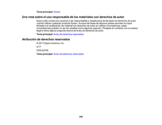 255
Tema principal: Avisos
Una nota sobre el uso responsable de los materiales con derechos de autor
Epson pide a todos los usuarios a ser responsables y respetuosos de las leyes de derechos de autor
cuando utilicen cualquier producto Epson. Aunque las leyes de algunos países permiten la copia
limitada o la reutilización de material con derechos de autor en ciertas circunstancias, estas
circunstancias pueden no ser tan amplias como algunos suponen. Póngase en contacto con su asesor
legal si tiene alguna pregunta acerca de la ley de derechos de autor.
Tema principal: Aviso de derechos reservados
Atribución de derechos reservados
© 2017 Epson America, Inc.
4/17
CPD-52795
Tema principal: Aviso de derechos reservados
 