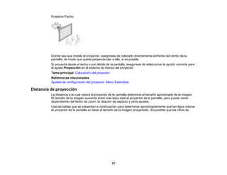 27
Posterior/Techo
Donde sea que instale el proyector, asegúrese de colocarlo directamente enfrente del centro de la
pantalla, de modo que quede perpendicular a ella, si es posible.
Si proyecta desde el techo o por detrás de la pantalla, asegúrese de seleccionar la opción correcta para
el ajuste Proyección en el sistema de menús del proyector.
Tema principal: Colocación del proyector
Referencias relacionadas
Ajustes de configuración del proyector: Menú Extendida
Distancia de proyección
La distancia a la cual coloca el proyector de la pantalla determina el tamaño aproximado de la imagen.
El tamaño de la imagen aumenta entre más lejos esté el proyector de la pantalla, pero puede variar
dependiendo del factor de zoom, la relación de aspecto y otros ajustes.
Use las tablas que se presentan a continuación para determinar aproximadamente qué tan lejos colocar
el proyector de la pantalla en base al tamaño de la imagen proyectada. (Es posible que las cifras de
 