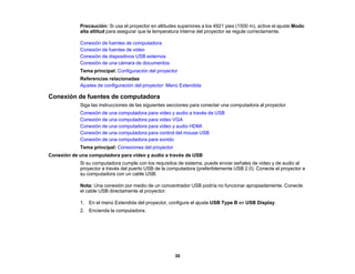 30
Precaución: Si usa el proyector en altitudes superiores a los 4921 pies (1500 m), active el ajuste Modo
alta altitud para asegurar que la temperatura interna del proyector se regule correctamente.
Conexión de fuentes de computadora
Conexión de fuentes de video
Conexión de dispositivos USB externos
Conexión de una cámara de documentos
Tema principal: Configuración del proyector
Referencias relacionadas
Ajustes de configuración del proyector: Menú Extendida
Conexión de fuentes de computadora
Siga las instrucciones de las siguientes secciones para conectar una computadora al proyector.
Conexión de una computadora para video y audio a través de USB
Conexión de una computadora para video VGA
Conexión de una computadora para video y audio HDMI
Conexión de una computadora para control del mouse USB
Conexión de una computadora para sonido
Tema principal: Conexiones del proyector
Conexión de una computadora para video y audio a través de USB
Si su computadora cumple con los requisitos de sistema, puede enviar señales de video y de audio al
proyector a través del puerto USB de la computadora (preferiblemente USB 2.0). Conecte el proyector a
su computadora con un cable USB.
Nota: Una conexión por medio de un concentrador USB podría no funcionar apropiadamente. Conecte
el cable USB directamente al proyector.
1. En el menú Extendida del proyector, configure el ajuste USB Type B en USB Display.
2. Encienda la computadora.
 