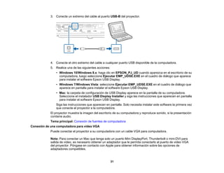 31
3. Conecte un extremo del cable al puerto USB-B del proyector.
4. Conecte el otro extremo del cable a cualquier puerto USB disponible de la computadora.
5. Realice una de las siguientes acciones:
• Windows 10/Windows 8.x: haga clic en EPSON_PJ_UD cuando aparezca en el escritorio de su
computadora, luego seleccione Ejecutar EMP_UDSE.EXE en el cuadro de diálogo que aparece
para instalar el software Epson USB Display.
• Windows 7/Windows Vista: seleccione Ejecutar EMP_UDSE.EXE en el cuadro de diálogo que
aparece en pantalla para instalar el software Epson USB Display.
• Mac: la carpeta de configuración de USB Display aparece en la pantalla de su computadora.
Seleccione el instalador USB Display Installer y siga las instrucciones que aparecen en pantalla
para instalar el software Epson USB Display.
Siga las instrucciones que aparecen en pantalla. Solo necesita instalar este software la primera vez
que conecte el proyector a la computadora.
El proyector muestra la imagen del escritorio de su computadora y reproduce sonido, si la presentación
contiene audio.
Tema principal: Conexión de fuentes de computadora
Conexión de una computadora para video VGA
Puede conectar el proyector a su computadora con un cable VGA para computadora.
Nota: Para conectar un Mac que tenga solo un puerto Mini DisplayPort, Thunderbolt o mini-DVI para
salida de video, es necesario obtener un adaptador que le permita conectarlo al puerto de video VGA
del proyector. Póngase en contacto con Apple para obtener información sobre las opciones de
adaptadores compatibles.
 