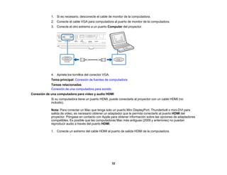 32
1. Si es necesario, desconecte el cable de monitor de la computadora.
2. Conecte el cable VGA para computadora al puerto de monitor de la computadora.
3. Conecte el otro extremo a un puerto Computer del proyector.
4. Apriete los tornillos del conector VGA.
Tema principal: Conexión de fuentes de computadora
Tareas relacionadas
Conexión de una computadora para sonido
Conexión de una computadora para video y audio HDMI
Si su computadora tiene un puerto HDMI, puede conectarla al proyector con un cable HDMI (no
incluido).
Nota: Para conectar un Mac que tenga solo un puerto Mini DisplayPort, Thunderbolt o mini-DVI para
salida de video, es necesario obtener un adaptador que le permita conectarlo al puerto HDMI del
proyector. Póngase en contacto con Apple para obtener información sobre las opciones de adaptadores
compatibles. Es posible que las computadoras Mac más antiguas (2009 y anteriores) no puedan
reproducir audio a través del puerto HDMI.
1. Conecte un extremo del cable HDMI al puerto de salida HDMI de la computadora.
 