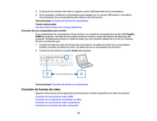34
2. Conecte el otro extremo del cable a cualquier puerto USB disponible de la computadora.
3. Si es necesario, configure la computadora para trabajar con un mouse USB externo. Consulte la
documentación de su computadora para obtener más información.
Tema principal: Conexión de fuentes de computadora
Tareas relacionadas
Uso del control remoto como mouse inalámbrico
Conexión de una computadora para sonido
Si su presentación de computadora incluye sonido y no conectó la computadora al puerto USB TypeB o
HDMI del proyector, de todas formas puede reproducir sonido a través del sistema de altavoces del
proyector. Simplemente conecte un cable de audio con mini conexión estéreo de 3,5 mm (no incluido),
tal como se describe aquí.
1. Conecte el cable de audio al enchufe para auriculares o de salida de audio de su computadora
portátil o al puerto de salida de audio o de altavoces de su computadora de escritorio.
2. Conecte el otro extremo al puerto Audio del proyector.
Tema principal: Conexión de fuentes de computadora
Conexión de fuentes de video
Siga las instrucciones de las siguientes secciones para conectar dispositivos de video al proyector.
Conexión de una fuente de video HDMI
Conexión de un dispositivo compatible con MHL
Conexión de una fuente de video componente
Conexión de una fuente de video compuesto
 