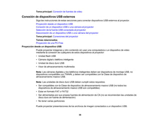 39
Tema principal: Conexión de fuentes de video
Conexión de dispositivos USB externos
Siga las instrucciones de estas secciones para conectar dispositivos USB externos al proyector.
Proyección desde un dispositivo USB
Conexión de un dispositivo USB o una cámara al proyector
Selección de la fuente USB conectada al proyector
Desconexión de un dispositivo USB o una cámara del proyector
Tema principal: Conexiones del proyector
Temas relacionados
Proyección de una PC Free
Proyección desde un dispositivo USB
Puede proyectar imágenes y otro contenido sin usar una computadora o un dispositivo de video
mediante la conexión de cualquiera de estos dispositivos al proyector:
• Unidad flash USB
• Cámara digital o teléfono inteligente
• Unidad de disco duro USB
• Visor de almacenamiento multimedia
Nota: Las cámaras digitales y los teléfonos inteligentes deben ser dispositivos de montaje USB, no
dispositivos compatibles con TWAIN, y deben ser compatibles con la Clase de dispositivo de
almacenamiento masivo USB.
Nota: Las unidades de disco duro USB deben cumplir estos requisitos:
• Ser compatibles con la Clase de dispositivo de almacenamiento masivo USB (no todos los
dispositivos de almacenamiento masivo USB son compatibles)
• Estar en formato FAT o FAT32
• Ser alimentadas por sus propias fuentes de alimentación de CA (no se recomiendan las unidades de
disco duro sin fuente de alimentación)
• No tener varias particiones
Puede proyectar presentaciones de los archivos de imagen conectados a un dispositivo USB.
 
