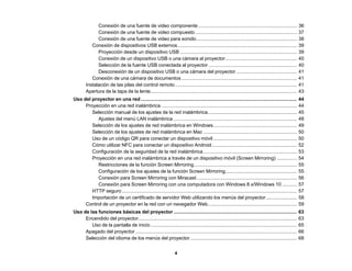 4
Conexión de una fuente de video componente......................................................................... 36
Conexión de una fuente de video compuesto ........................................................................... 37
Conexión de una fuente de video para sonido.......................................................................... 38
Conexión de dispositivos USB externos........................................................................................ 39
Proyección desde un dispositivo USB ...................................................................................... 39
Conexión de un dispositivo USB o una cámara al proyector..................................................... 40
Selección de la fuente USB conectada al proyector ................................................................. 40
Desconexión de un dispositivo USB o una cámara del proyector ............................................. 41
Conexión de una cámara de documentos ..................................................................................... 41
Instalación de las pilas del control remoto.......................................................................................... 41
Apertura de la tapa de la lente............................................................................................................ 43
Uso del proyector en una red ................................................................................................................... 44
Proyección en una red inalámbrica .................................................................................................... 44
Selección manual de los ajustes de la red inalámbrica.................................................................. 45
Ajustes del menú LAN inalámbrica ........................................................................................... 48
Selección de los ajustes de red inalámbrica en Windows.............................................................. 49
Selección de los ajustes de red inalámbrica en Mac ..................................................................... 50
Uso de un código QR para conectar un dispositivo móvil.............................................................. 50
Cómo utilizar NFC para conectar un dispositivo Android............................................................... 52
Configuración de la seguridad de la red inalámbrica..................................................................... 53
Proyección en una red inalámbrica a través de un dispositivo móvil (Screen Mirroring) ............... 54
Restricciones de la función Screen Mirroring............................................................................ 55
Configuración de los ajustes de la función Screen Mirroring..................................................... 55
Conexión para Screen Mirroring con Miracast.......................................................................... 56
Conexión para Screen Mirroring con una computadora con Windows 8.x/Windows 10 ........... 57
HTTP seguro ................................................................................................................................. 57
Importación de un certificado de servidor Web utilizando los menús del proyector....................... 58
Control de un proyector en la red con un navegador Web.................................................................. 59
Uso de las funciones básicas del proyector ........................................................................................... 63
Encendido del proyector..................................................................................................................... 63
Uso de la pantalla de inicio............................................................................................................ 65
Apagado del proyector ....................................................................................................................... 66
Selección del idioma de los menús del proyector............................................................................... 68
 