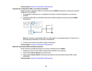 40
Tema principal: Conexión de dispositivos USB externos
Conexión de un dispositivo USB o una cámara al proyector
Puede conectar un dispositivo USB o una cámara al puerto USB-A del proyector y usarlo para proyectar
imágenes y otro contenido.
1. Si el dispositivo USB viene con un adaptador de corriente, conecte el dispositivo a una toma de
corriente.
2. Conecte el cable USB (o unidad flash USB o lector USB de tarjetas de memoria) al puerto USB-A
del proyector.
Nota: No conecte un concentrador USB o un cable USB con una longitud superior a 10 pies (3 m), o
es posible que el dispositivo no funcione correctamente.
3. Conecte el otro extremo del cable (si aplica) al dispositivo.
Tema principal: Conexión de dispositivos USB externos
Selección de la fuente USB conectada al proyector
Puede cambiar la pantalla del proyector a la fuente conectada al puerto USB-A
1. Asegúrese de que la fuente USB conectada esté encendida, si es necesario.
2. Pulse el botón Source Search del control remoto.
3. Pulse el botón Source Search nuevamente para alternar entre las demás fuentes USB, si están
disponibles.
Tema principal: Conexión de dispositivos USB externos
 