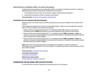 41
Desconexión de un dispositivo USB o una cámara del proyector
Cuando termine de presentar con un dispositivo USB o una cámara conectado al proyector, realice los
siguientes pasos antes de desconectar el dispositivo del proyector.
1. Si el dispositivo tiene un botón de encendido, apague y desconecte el dispositivo.
2. Desconecte el dispositivo USB o la cámara del proyector.
Tema principal: Conexión de dispositivos USB externos
Conexión de una cámara de documentos
Puede conectar una cámara de documentos al proyector para proyectar imágenes provenientes de la
cámara.
Dependiendo del modelo de su cámara de documentos Epson, realice una de las siguientes acciones
para conectar la cámara de documentos al proyector:
• Para la cámara de documentos Epson DC-07, localice el cable USB incluido con la cámara y
conéctelo al puerto USB-A del proyector y al puerto USB tipo B de la cámara de documentos.
• Para la cámara de documentos Epson DC-13, conéctela al puerto HDMI, Computer o Video del
proyector y al puerto correspondiente de la cámara de documentos. Consulte el manual de la cámara
de documentos para obtener detalles.
• Para la cámara de documentos Epson DC-21, conéctela al puerto HDMI, Computer o Video del
proyector y al puerto correspondiente de la cámara de documentos. Consulte el manual de la cámara
de documentos para obtener detalles.
Nota: Para utilizar funciones adicionales compatibles con el software, conecte su cámara de
documentos a su computadora en vez de al proyector. Consulte el manual de la cámara de documentos
para obtener detalles.
Tema principal: Conexiones del proyector
Conceptos relacionados
Conexiones del proyector
Referencias relacionadas
Equipo adicional y piezas de repuesto
Instalación de las pilas del control remoto
El control remoto usa las dos pilas AA que se proporcionan con el proyector.
 