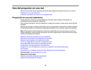 44
Uso del proyector en una red
Siga las instrucciones de las siguientes secciones para configurar el proyector para uso en una red.
Proyección en una red inalámbrica
Control de un proyector en la red con un navegador Web
Proyección en una red inalámbrica
Puede proyectar a través de una red inalámbrica. Para ello, debe configurar el proyector y la
computadora para la proyección inalámbrica.
Para conectar el proyector de forma inalámbrica, configure la conexión a través de los menús Red del
proyector.
Después de conectar y configurar el proyector tal como se describe en este manual, instale el software
de red del CD incluido con el proyector o descargue el software y los manuales, según sea necesario.
Nota: Si el proyector está conectado por medio de un cable LAN a una red que incluye un punto de
acceso inalámbrico, puede conectar el proyector de forma inalámbrica por medio del punto de acceso
utilizando el software de red Epson.
Selección manual de los ajustes de la red inalámbrica
Selección de los ajustes de red inalámbrica en Windows
Selección de los ajustes de red inalámbrica en Mac
Uso de un código QR para conectar un dispositivo móvil
Cómo utilizar NFC para conectar un dispositivo Android
Configuración de la seguridad de la red inalámbrica
Proyección en una red inalámbrica a través de un dispositivo móvil (Screen Mirroring)
HTTP seguro
Importación de un certificado de servidor Web utilizando los menús del proyector
Tema principal: Uso del proyector en una red
Referencias relacionadas
Software y manuales adicionales del proyector
Equipo adicional y piezas de repuesto
 