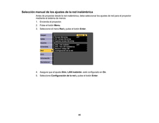 45
Selección manual de los ajustes de la red inalámbrica
Antes de proyectar desde la red inalámbrica, debe seleccionar los ajustes de red para el proyector
mediante el sistema de menús.
1. Encienda el proyector.
2. Pulse el botón Menu.
3. Seleccione el menú Red y pulse el botón Enter.
4. Asegure que el ajuste Alim. LAN inalámbr. esté configurado en On.
5. Seleccione Configuración de la red y pulse el botón Enter.
 