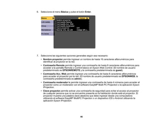 46
6. Seleccione el menú Básica y pulse el botón Enter.
7. Seleccione las siguientes opciones generales según sea necesario:
• Nombre proyector permite ingresar un nombre de hasta 16 caracteres alfanuméricos para
identificar al proyector en la red.
• Contraseña Remote permite ingresar una contraseña de hasta 8 caracteres alfanuméricos para
acceder a la pantalla Remote o Control básico en Epson Web Control. (El nombre de usuario
predeterminado es EPSONREMOTE y la contraseña predeterminada es guest).
• Contraseña Acc. Web permite ingresar una contraseña de hasta 8 caracteres alfanuméricos
para acceder al proyector por la red. (El nombre de usuario predeterminado es EPSONWEB; la
contraseña predeterminada es admin).
• Contraseña moderador le permite ingresar una contraseña de hasta 4 números para acceder al
proyector como un moderador con el software EasyMP Multi PC Projection o la aplicación Epson
iProjection.
• Clave proyector permite activar una contraseña de seguridad para evitar el acceso al proyector
de cualquier persona que no se encuentre presente en la habitación donde está el proyector. El
proyector muestra una palabra clave aleatoria que debe ingresar desde una computadora
utilizando el software EasyMP MultiPC Projection o un dispositivo iOS o Android utilizando la
aplicación Epson iProjection.
 