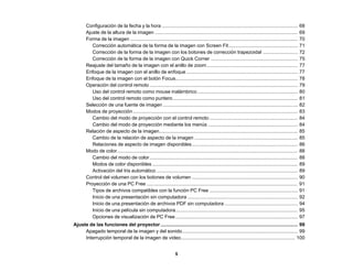 5
Configuración de la fecha y la hora .................................................................................................... 68
Ajuste de la altura de la imagen ......................................................................................................... 69
Forma de la imagen ........................................................................................................................... 70
Corrección automática de la forma de la imagen con Screen Fit................................................... 71
Corrección de la forma de la imagen con los botones de corrección trapezoidal .......................... 72
Corrección de la forma de la imagen con Quick Corner ................................................................ 75
Reajuste del tamaño de la imagen con el anillo de zoom................................................................... 77
Enfoque de la imagen con el anillo de enfoque.................................................................................. 77
Enfoque de la imagen con el botón Focus.......................................................................................... 78
Operación del control remoto ............................................................................................................. 79
Uso del control remoto como mouse inalámbrico.......................................................................... 80
Uso del control remoto como puntero............................................................................................ 81
Selección de una fuente de imagen ................................................................................................... 82
Modos de proyección ......................................................................................................................... 83
Cambio del modo de proyección con el control remoto ................................................................. 84
Cambio del modo de proyección mediante los menús .................................................................. 84
Relación de aspecto de la imagen...................................................................................................... 85
Cambio de la relación de aspecto de la imagen ............................................................................ 85
Relaciones de aspecto de imagen disponibles.............................................................................. 86
Modo de color..................................................................................................................................... 88
Cambio del modo de color............................................................................................................. 88
Modos de color disponibles ........................................................................................................... 89
Activación del Iris automático ........................................................................................................ 89
Control del volumen con los botones de volumen .............................................................................. 90
Proyección de una PC Free ............................................................................................................... 91
Tipos de archivos compatibles con la función PC Free ................................................................. 91
Inicio de una presentación sin computadora ................................................................................. 92
Inicio de una presentación de archivos PDF sin computadora ...................................................... 94
Inicio de una película sin computadora.......................................................................................... 95
Opciones de visualización de PC Free.......................................................................................... 97
Ajuste de las funciones del proyector..................................................................................................... 99
Apagado temporal de la imagen y del sonido..................................................................................... 99
Interrupción temporal de la imagen de video.................................................................................... 100
 