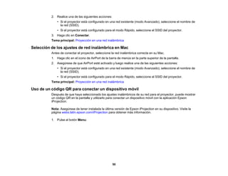 50
2. Realice una de las siguientes acciones:
• Si el proyector está configurado en una red existente (modo Avanzado), seleccione el nombre de
la red (SSID).
• Si el proyector está configurado para el modo Rápido, seleccione el SSID del proyector.
3. Haga clic en Conectar.
Tema principal: Proyección en una red inalámbrica
Selección de los ajustes de red inalámbrica en Mac
Antes de conectar el proyector, seleccione la red inalámbrica correcta en su Mac.
1. Haga clic en el icono de AirPort de la barra de menús en la parte superior de la pantalla.
2. Asegúrese de que AirPort esté activado y luego realice una de las siguientes acciones:
• Si el proyector está configurado en una red existente (modo Avanzado), seleccione el nombre de
la red (SSID).
• Si el proyector está configurado para el modo Rápido, seleccione el SSID del proyector.
Tema principal: Proyección en una red inalámbrica
Uso de un código QR para conectar un dispositivo móvil
Después de que haya seleccionado los ajustes inalámbricos de su red para el proyector, puede mostrar
un código QR en la pantalla y utilizarlo para conectar un dispositivo móvil con la aplicación Epson
iProjection.
Nota: Asegúrese de tener instalada la última versión de Epson iProjection en su dispositivo. Visite la
página webs.latin.epson.com/iProjection para obtener más información.
1. Pulse el botón Menu.
 