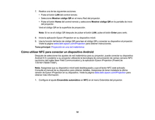 52
7. Realice una de las siguientes acciones:
• Pulse el botón LAN del control remoto.
• Seleccione Mostrar código QR en el menu Red del proyector.
• Pulse el botón Home del control remoto y seleccione Mostrar código QR en la pantalla de inicio
del proyector.
Verá el código QR en la superficie de proyección.
Nota: Si no ve el código QR después de pulsar el botón LAN, pulse el botón Enter para verlo.
8. Inicie la aplicación Epson iProjection en su dispositivo móvil.
9. Use la función del lector de código QR para leer el código QR y conectar su dispositivo al proyector.
Visite la página webs.latin.epson.com/iProjection para obtener instrucciones.
Tema principal: Proyección en una red inalámbrica
Cómo utilizar NFC para conectar un dispositivo Android
Después de seleccionar los ajustes de red inalámbrica para su proyector, puede conectar su dispositivo
Android 4.0 o posterior a su proyector utilizando la tecnología de comunicación de campo cercano NFC
(acrónimo del inglés Near Field Communication) y la aplicación Epson iProjection (PowerLite
1781W/1785W/1795F).
Nota: Asegúrese que su dispositivo móvil esté desbloqueado y que el lector NFC esté activado.
Consulte el manual de su dispositivo para obtener detalles. Asegúrese de tener instalada la última
versión de Epson iProjection en su dispositivo. Visite la página webs.latin.epson.com/iProjection para
obtener más información.
1. Configure el ajuste Encendido automático en NFC en el menú Extendida del proyector.
 