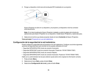 53
2. Ponga su dispositivo móvil cerca de la etiqueta NFC localizada en su proyector.
Epson iProjection se abre en su dispositivo y el proyector y el dispositivo móvil se conectan
automáticamente.
Nota: Si no tiene la aplicación Epson iProjection instalada, se abre la página de la tienda de
aplicaciones para Epson iProjection en su dispositivo. Instale Epson iProjection y repita este paso.
3. Seleccione el archivo que desea proyectar desde el menú Contenido de Epson iProjection.
Tema principal: Proyección en una red inalámbrica
Configuración de la seguridad de la red inalámbrica
Puede configurar la seguridad para el proyector en la red inalámbrica. Configure una de las siguientes
opciones de seguridad para que coincida con los ajustes utilizados en la red:
• Seguridad WPA/WPA2-PSK (modo de conexión Avanzado)
• Seguridad WPA2-EAP (modo de conexión Avanzado; PowerLite 1781W/1785W/1795F)
• Seguridad WPA/WPA2-PSK (modo de conexión Rápido)
• Seguridad WPA/WPA2-EAP (modo de conexión Avanzado; PowerLite 1781W/1785W/1795F)
Hable con su administrador de red para obtener ayuda sobre cómo ingresar la información correcta.
1. Pulse el botón Menu.
2. Seleccione el menú Red y pulse el botón Enter.
3. Seleccione Configuración de la red y pulse el botón Enter.
 