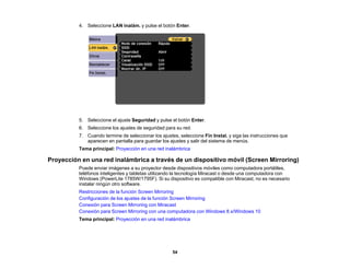 54
4. Seleccione LAN inalám. y pulse el botón Enter.
5. Seleccione el ajuste Seguridad y pulse el botón Enter.
6. Seleccione los ajustes de seguridad para su red.
7. Cuando termine de seleccionar los ajustes, seleccione Fin Instal. y siga las instrucciones que
aparecen en pantalla para guardar los ajustes y salir del sistema de menús.
Tema principal: Proyección en una red inalámbrica
Proyección en una red inalámbrica a través de un dispositivo móvil (Screen Mirroring)
Puede enviar imágenes a su proyector desde dispositivos móviles como computadora portátiles,
teléfonos inteligentes y tabletas utilizando la tecnología Miracast o desde una computadora con
Windows (PowerLite 1785W/1795F). Si su dispositivo es compatible con Miracast, no es necesario
instalar ningún otro software.
Restricciones de la función Screen Mirroring
Configuración de los ajustes de la función Screen Mirroring
Conexión para Screen Mirroring con Miracast
Conexión para Screen Mirroring con una computadora con Windows 8.x/Windows 10
Tema principal: Proyección en una red inalámbrica
 