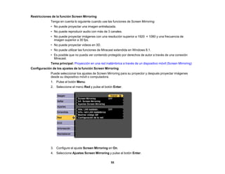 55
Restricciones de la función Screen Mirroring
Tenga en cuenta lo siguiente cuando use las funciones de Screen Mirroring:
• No puede proyectar una imagen entrelazada.
• No puede reproducir audio con más de 3 canales.
• No puede proyectar imágenes con una resolución superior a 1920 × 1080 y una frecuencia de
imagen superior a 30 fps.
• No puede proyectar videos en 3D.
• No puede utilizar las funciones de Miracast extendida en Windows 8.1.
• Es posible que no pueda ver contenido protegido por derechos de autor a través de una conexión
Miracast.
Tema principal: Proyección en una red inalámbrica a través de un dispositivo móvil (Screen Mirroring)
Configuración de los ajustes de la función Screen Mirroring
Puede seleccionar los ajustes de Screen Mirroring para su proyector y después proyectar imágenes
desde su dispositivo móvil o computadora.
1. Pulse el botón Menu.
2. Seleccione el menú Red y pulse el botón Enter.
3. Configure el ajuste Screen Mirroring en On.
4. Seleccione Ajustes Screen Mirroring y pulse el botón Enter.
 