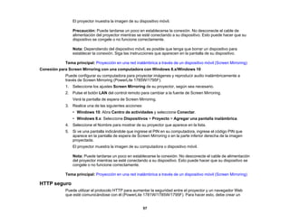 57
El proyector muestra la imagen de su dispositivo móvil.
Precaución: Puede tardarse un poco en establecerse la conexión. No desconecte el cable de
alimentación del proyector mientras se esté conectando a su dispositivo. Esto puede hacer que su
dispositivo se congele o no funcione correctamente.
Nota: Dependiendo del dispositivo móvil, es posible que tenga que borrar un dispositivo para
establecer la conexión. Siga las instrucciones que aparecen en la pantalla de su dispositivo.
Tema principal: Proyección en una red inalámbrica a través de un dispositivo móvil (Screen Mirroring)
Conexión para Screen Mirroring con una computadora con Windows 8.x/Windows 10
Puede configurar su computadora para proyectar imágenes y reproducir audio inalámbricamente a
través de Screen Mirroring (PowerLite 1785W/1795F).
1. Seleccione los ajustes Screen Mirroring de su proyector, según sea necesario.
2. Pulse el botón LAN del control remoto para cambiar a la fuente de Screen Mirroring.
Verá la pantalla de espera de Screen Mirroring.
3. Realice una de las siguientes acciones:
• Windows 10: Abra Centro de actividades y seleccione Conectar.
• Windows 8.x: Seleccione Dispositivos > Proyecto > Agregar una pantalla inalámbrica.
4. Seleccione el Nombre para mostrar de su proyector que aparece en la lista.
5. Si ve una pantalla indicándole que ingrese el PIN en su computadora, ingrese el código PIN que
aparece en la pantalla de espera de Screen Mirroring o en la parte inferior derecha de la imagen
proyectada.
El proyector muestra la imagen de su computadora o dispositivo móvil.
Nota: Puede tardarse un poco en establecerse la conexión. No desconecte el cable de alimentación
del proyector mientras se esté conectando a su dispositivo. Esto puede hacer que su dispositivo se
congele o no funcione correctamente.
Tema principal: Proyección en una red inalámbrica a través de un dispositivo móvil (Screen Mirroring)
HTTP seguro
Puede utilizar el protocolo HTTP para aumentar la seguridad entre el proyector y un navegador Web
que esté comunicándose con él (PowerLite 1781W/1785W/1795F). Para hacer esto, debe crear un
 