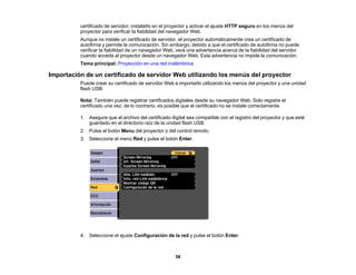 58
certificado de servidor, instalarlo en el proyector y activar el ajuste HTTP seguro en los menús del
proyector para verificar la fiabilidad del navegador Web.
Aunque no instale un certificado de servidor, el proyector automáticamente crea un certificado de
autofirma y permite la comunicación. Sin embargo, debido a que el certificado de autofirma no puede
verificar la fiabilidad de un navegador Web, verá una advertencia acerca de la fiabilidad del servidor
cuando acceda al proyector desde un navegador Web. Esta advertencia no impide la comunicación.
Tema principal: Proyección en una red inalámbrica
Importación de un certificado de servidor Web utilizando los menús del proyector
Puede crear su certificado de servidor Web e importarlo utilizando los menús del proyector y una unidad
flash USB.
Nota: También puede registrar certificados digitales desde su navegador Web. Solo registre el
certificado una vez; de lo contrario, es posible que el certificado no se instale correctamente.
1. Asegure que el archivo del certificado digital sea compatible con el registro del proyector y que esté
guardado en el directorio raíz de la unidad flash USB.
2. Pulse el botón Menu del proyector o del control remoto.
3. Seleccione el menú Red y pulse el botón Enter.
4. Seleccione el ajuste Configuración de la red y pulse el botón Enter.
 