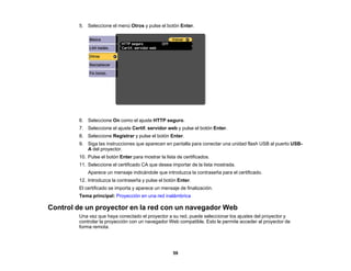 59
5. Seleccione el menú Otros y pulse el botón Enter.
6. Seleccione On como el ajuste HTTP seguro.
7. Seleccione el ajuste Certif. servidor web y pulse el botón Enter.
8. Seleccione Registrar y pulse el botón Enter.
9. Siga las instrucciones que aparecen en pantalla para conectar una unidad flash USB al puerto USB-
A del proyector.
10. Pulse el botón Enter para mostrar la lista de certificados.
11. Seleccione el certificado CA que desea importar de la lista mostrada.
Aparece un mensaje indicándole que introduzca la contraseña para el certificado.
12. Introduzca la contraseña y pulse el botón Enter.
El certificado se importa y aparece un mensaje de finalización.
Tema principal: Proyección en una red inalámbrica
Control de un proyector en la red con un navegador Web
Una vez que haya conectado el proyector a su red, puede seleccionar los ajustes del proyector y
controlar la proyección con un navegador Web compatible. Esto le permite acceder al proyector de
forma remota.
 