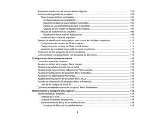 6
Ampliación y reducción del tamaño de las imágenes....................................................................... 101
Recursos de seguridad del proyector............................................................................................... 102
Tipos de seguridad por contraseña ............................................................................................. 102
Configuración de una contraseña ........................................................................................... 102
Selección de tipos de seguridad por contraseña..................................................................... 104
Ingreso de una contraseña para usar el proyector.................................................................. 105
Captura de una imagen de logotipo para mostrar................................................................... 106
Bloqueo de los botones del proyector.......................................................................................... 108
Desbloqueo de los botones del proyector............................................................................... 109
Instalación de un cable de seguridad .......................................................................................... 110
Sistema de identificación del proyector para control de múltiples proyectores................................. 110
Configuración del número de ID del proyector............................................................................. 111
Configuración del número de ID del control remoto..................................................................... 111
Igualación de la calidad de pantalla de varios proyectores.......................................................... 113
Proyección de dos imágenes de forma simultánea .......................................................................... 114
Como controlar una presentación con los gestos de las manos....................................................... 116
Configuración de los ajustes de menús................................................................................................ 120
Uso de los menús del proyector ....................................................................................................... 120
Ajustes de calidad de la imagen: Menú Imagen ............................................................................... 122
Ajustes de la señal de entrada: Menú Señal .................................................................................... 125
Ajustes de las características del proyector: Menú Ajustes.............................................................. 128
Ajustes de configuración del proyector: Menú Extendida................................................................. 131
Ajustes de red del proyector: Menú Red .......................................................................................... 134
Ajustes de configuración del proyector: Menú ECO ......................................................................... 136
Pantalla de información del proyector: Menú Información................................................................ 138
Lista de los códigos de Event ID.................................................................................................. 139
Opciones de restablecimiento del proyector: Menú Restablecer ..................................................... 141
Mantenimiento y transporte del proyector............................................................................................ 143
Mantenimiento del proyector............................................................................................................ 143
Limpieza de la lente..................................................................................................................... 143
Limpieza del exterior del proyector.............................................................................................. 144
Mantenimiento del filtro y de las salidas de aire........................................................................... 144
Limpieza del filtro y de las salidas de aire ............................................................................... 145
 