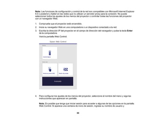 60
Nota: Las funciones de configuración y control de la red son compatibles con Microsoft Internet Explorer
9.0 o posterior y Safari en las redes que no utilizan un servidor proxy para la conexión. No puede
seleccionar todos los ajustes de los menús del proyector o controlar todas las funciones del proyector
con un navegador Web.
1. Compruebe que el proyector esté encendido.
2. Inicie su navegador Web en una computadora o un dispositivo conectado a la red.
3. Escriba la dirección IP del proyector en el campo de dirección del navegador y pulse la tecla Enter
de la computadora.
Verá la pantalla Web Control.
4. Para configurar los ajustes de los menús del proyector, seleccione el nombre del menú y siga las
instrucciones que aparecen en pantalla.
Nota: Es posible que tenga que iniciar sesión para acceder a algunas de las opciones en la pantalla
Web Control. Si aparece una ventana de inicio de sesión, ingrese su nombre de usuario y
 