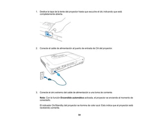 64
1. Deslice la tapa de la lente del proyector hasta que escuche el clic indicando que está
completamente abierta.
2. Conecte el cable de alimentación al puerto de entrada de CA del proyector.
3. Conecte el otro extremo del cable de alimentación a una toma de corriente.
Nota: Con la función Encendido automático activada, el proyector se enciende al momento de
conectarlo.
El indicador On/Standby del proyector se ilumina de color azul. Esto indica que el proyector está
recibiendo corriente.
 