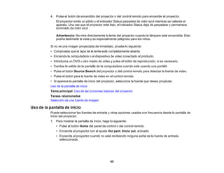 65
4. Pulse el botón de encendido del proyector o del control remoto para encender el proyector.
El proyector emite un pitido y el indicador Status parpadea de color azul mientras se calienta el
aparato. Una vez que el proyector esté listo, el indicador Status deja de parpadear y permanece
iluminado de color azul.
Advertencia: No mire directamente la lente del proyector cuando la lámpara esté encendida. Ésto
podría lastimarle la vista y es especialmente peligroso para los niños.
Si no ve una imagen proyectada de inmediato, pruebe lo siguiente:
• Compruebe que la tapa de la lente esté completamente abierta.
• Encienda la computadora o el dispositivo de video conectado al producto.
• Introduzca un DVD u otro medio de video y pulse el botón de reproducción, si es necesario.
• Cambie la salida de la pantalla de la computadora cuando esté usando una portátil.
• Pulse el botón Source Search del proyector o del control remoto para detectar la fuente de video.
• Pulse el botón para la fuente de video en el control remoto.
• Si aparece la pantalla de inicio del proyector, seleccione la fuente que desea proyectar.
Uso de la pantalla de inicio
Tema principal: Uso de las funciones básicas del proyector
Tareas relacionadas
Selección de una fuente de imagen
Uso de la pantalla de inicio
Puede seleccionar las fuentes de entrada y otras opciones usadas con frecuencia desde la pantalla de
inicio del proyector.
1. Para mostrar la pantalla de inicio, haga lo siguiente:
• Pulse el botón Home del panel de control o del control remoto.
• Encienda el proyector con el ajuste Ver pant. Inicio aut. activado.
• Encienda el proyector cuando no esté recibiendo ninguna señal de la fuente de entrada
seleccionada.
 