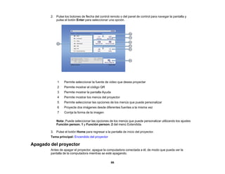 66
2. Pulse los botones de flecha del control remoto o del panel de control para navegar la pantalla y
pulse el botón Enter para seleccionar una opción.
1 Permite seleccionar la fuente de video que desea proyectar
2 Permite mostrar el código QR
3 Permite mostrar la pantalla Ayuda
4 Permite mostrar los menús del proyector
5 Permite seleccionar las opciones de los menús que puede personalizar
6 Proyecte dos imágenes desde diferentes fuentes a la misma vez
7 Corrija la forma de la imagen
Nota: Puede seleccionar las opciones de los menús que puede personalizar utilizando los ajustes
Función person. 1 y Función person. 2 del menú Extendida.
3. Pulse el botón Home para regresar a la pantalla de inicio del proyector.
Tema principal: Encendido del proyector
Apagado del proyector
Antes de apagar el proyector, apague la computadora conectada a él, de modo que pueda ver la
pantalla de la computadora mientras se esté apagando.
 