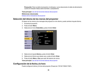 68
Precaución: Para no dañar el proyector o la lámpara, nunca desconecte el cable de alimentación
cuando el indicador Status esté encendido o parpadeando.
Tema principal: Uso de las funciones básicas del proyector
Referencias relacionadas
Estado de los indicadores del proyector
Selección del idioma de los menús del proyector
Si desea ver los menús y los mensajes del proyector en otro idioma, puede cambiar el ajuste Idioma.
1. Encienda el proyector.
2. Pulse el botón Menu.
3. Seleccione el menú Extendida y pulse el botón Enter.
4. Seleccione el ajuste Idioma y pulse el botón Enter.
5. Seleccione el idioma que desee usar y pulse el botón Enter.
6. Pulse el botón Menu o Esc para salir del sistema de menús.
Tema principal: Uso de las funciones básicas del proyector
Configuración de la fecha y la hora
Puede configurar la fecha y la hora del proyector (PowerLite 1781W/1785W/1795F).
 