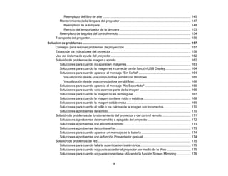 7
Reemplazo del filtro de aire .................................................................................................... 145
Mantenimiento de la lámpara del proyector................................................................................. 147
Reemplazo de la lámpara ....................................................................................................... 148
Reinicio del temporizador de la lámpara................................................................................. 153
Reemplazo de las pilas del control remoto .................................................................................. 154
Transporte del proyector .................................................................................................................. 156
Solución de problemas........................................................................................................................... 157
Consejos para resolver problemas de proyección............................................................................ 157
Estado de los indicadores del proyector........................................................................................... 158
Uso del sistema de ayuda del proyector........................................................................................... 162
Solución de problemas de imagen o sonido..................................................................................... 162
Soluciones para cuando no aparecen imágenes......................................................................... 163
Soluciones para cuando la imagen es incorrecta con la función USB Display............................. 164
Soluciones para cuando aparece el mensaje "Sin Señal" ........................................................... 164
Visualización desde una computadora portátil con Windows.................................................. 165
Visualización desde una computadora portátil Mac................................................................ 166
Soluciones para cuando aparece el mensaje "No Soportado" .................................................... 166
Soluciones para cuando solo aparece parte de la imagen .......................................................... 166
Soluciones para cuando la imagen no es rectangular ................................................................. 167
Soluciones para cuando la imagen contiene ruido o estática ...................................................... 168
Soluciones para cuando la imagen está borrosa......................................................................... 169
Soluciones para cuando el brillo o los colores de la imagen son incorrectos............................... 170
Soluciones a problemas de sonido.............................................................................................. 170
Solución de problemas de funcionamiento del proyector o del control remoto................................. 171
Soluciones a problemas de encendido o apagado del proyector................................................. 172
Soluciones a problemas con el control remoto ............................................................................ 173
Soluciones a problemas de contraseñas..................................................................................... 173
Soluciones para cuando aparece un mensaje de la batería ........................................................ 174
Soluciones a problemas con la función Presentador gestual ...................................................... 174
Solución de problemas de red.......................................................................................................... 175
Soluciones para cuando falla la autenticación inalámbrica.......................................................... 175
Soluciones para cuando no puede acceder al proyector por medio de la Web ........................... 175
Soluciones para cuando no puede conectarse utilizando la función Screen Mirroring ................ 176
 