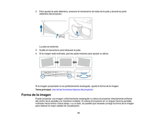 70
2. Para ajustar la pata delantera, presione el mecanismo de traba de la pata y levante la parte
delantera del proyector.
La pata se extiende.
3. Suelte el mecanismo para bloquear la pata.
4. Si la imagen está inclinada, gire las patas traseras para ajustar su altura.
Si la imagen proyectada no es perfectamente rectangular, ajuste la forma de la imagen.
Tema principal: Uso de las funciones básicas del proyector
Forma de la imagen
Puede proyectar una imagen uniformemente rectangular si coloca el proyector directamente enfrente
del centro de la pantalla y lo mantiene nivelado. Si coloca el proyector en un ángulo hacia la pantalla,
inclinado hacia arriba o hacia abajo, o a un lado, es posible que necesite corregir la forma de la imagen
para obtener la mejor calidad de visualización.
 
