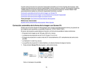 71
Cuando activa la función de corrección trapezoidal automática en el menú Ajustes del proyector, éste
corrige automáticamente los efectos trapezoidales cuando cambia su posición. (El proyector PowerLite
1780W realiza la corrección trapezoidal vertical y los proyectores PowerLite 1781W/1785W/1795F
automáticamente realizan la corrección trapezoidal horizontal y vertical).
Corrección automática de la forma de la imagen con Screen Fit
Corrección de la forma de la imagen con los botones de corrección trapezoidal
Corrección de la forma de la imagen con Quick Corner
Tema principal: Uso de las funciones básicas del proyector
Referencias relacionadas
Ajustes de las características del proyector: Menú Ajustes
Corrección automática de la forma de la imagen con Screen Fit
Puede usar la función Screen Fit del proyector para corregir automáticamente la forma y la posición de
las imágenes para ajustarlas a la pantalla (PowerLite 1781W/1785W/1795F).
El sensor del proyector puede detectar el tamaño y la forma de la pantalla en estas condiciones:
• El tamaño de la imagen es de 100 pulg. (254 cm) o menos.
• La distancia de proyección es de 3,4 a 9,10 pies (1,0 a 2,5 m)
• El ángulo de proyección no está a más de 20° horizontalmente o 30° verticalmente del centro de la
pantalla.
• La habitación no está muy oscura.
• La superficie de proyección no tiene diseños y no desvía el sensor de alguna manera.
1. Pulse el botón Screen Fit del proyector o del control remoto.
Verá un mensaje en la pantalla.
 
