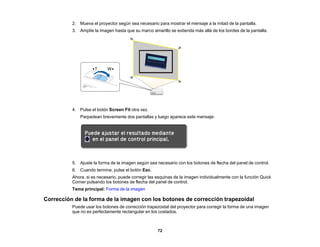 72
2. Mueva el proyector según sea necesario para mostrar el mensaje a la mitad de la pantalla.
3. Amplíe la imagen hasta que su marco amarillo se extienda más allá de los bordes de la pantalla.
4. Pulse el botón Screen Fit otra vez.
Parpadean brevemente dos pantallas y luego aparece este mensaje:
5. Ajuste la forma de la imagen según sea necesario con los botones de flecha del panel de control.
6. Cuando termine, pulse el botón Esc.
Ahora, si es necesario, puede corregir las esquinas de la imagen individualmente con la función Quick
Corner pulsando los botones de flecha del panel de control.
Tema principal: Forma de la imagen
Corrección de la forma de la imagen con los botones de corrección trapezoidal
Puede usar los botones de corrección trapezoidal del proyector para corregir la forma de una imagen
que no es perfectamente rectangular en los costados.
 