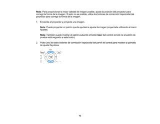 73
Nota: Para proporcionar la mejor calidad de imagen posible, ajuste la posición del proyector para
corregir la forma de la imagen. Si esto no es posible, utilice los botones de corrección trapezoidal del
proyector para corregir la forma de la imagen.
1. Encienda el proyector y proyecte una imagen.
Nota: Puede proyectar un patrón que le ayudará a ajustar la imagen proyectada utilizando el menú
Ajustes.
Nota: También puede mostrar el patrón pulsando el botón User del control remoto (si el patrón de
prueba está asignado a este botón).
2. Pulse uno de estos botones de corrección trapezoidal del panel de control para mostrar la pantalla
de ajuste Keystone.
 