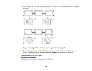 74
3. Pulse un botón de corrección trapezoidal del panel de control del proyector para ajustar la forma de
la imagen.
Después de corregir la forma, la imagen aparece ligeramente más pequeña.
Nota: Si el proyector está instalado fuera de su alcance, también puede corregir la forma de la
imagen con el control remoto utilizando los ajustes Keystone en los menús del proyector.
Tema principal: Forma de la imagen
Referencias relacionadas
Ajustes de las características del proyector: Menú Ajustes
 