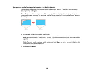 75
Corrección de la forma de la imagen con Quick Corner
Puede usar el ajuste Quick Corner del proyector para corregir la forma y el tamaño de una imagen
disparejamente rectangular.
Nota: Para proporcionar la mejor calidad de imagen posible, ajuste la posición del proyector para
corregir la forma de la imagen. Si esto no es posible, use el ajuste Quick Corner para corregir la forma
de la imagen.
1. Encienda el proyector y proyecte una imagen.
Nota: Puede proyectar un patrón que le ayudará a ajustar la imagen proyectada utilizando el menú
Ajustes.
Nota: También puede mostrar el patrón pulsando el botón User del control remoto (si el patrón de
prueba está asignado a este botón).
2. Pulse el botón Menu.
 