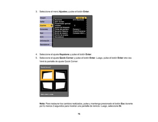 76
3. Seleccione el menú Ajustes y pulse el botón Enter.
4. Seleccione el ajuste Keystone y pulse el botón Enter.
5. Seleccione el ajuste Quick Corner y pulse el botón Enter. Luego, pulse el botón Enter otra vez.
Verá la pantalla de ajuste Quick Corner:
Nota: Para restaurar los cambios realizados, pulse y mantenga presionado el botón Esc durante
por lo menos 2 segundos para mostrar una pantalla de reinicio. Luego, seleccione Sí.
 
